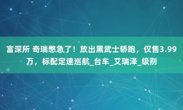 富深所 奇瑞憋急了！放出黑武士轿跑，仅售3.99万，标配定速巡航_台车_艾瑞泽_级别