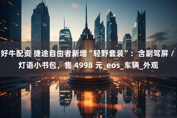 好牛配资 捷途自由者新增“轻野套装”：含副驾屏 / 灯语小书包，售 4998 元_eos_车辆_外观