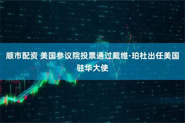 顺市配资 美国参议院投票通过戴维·珀杜出任美国驻华大使