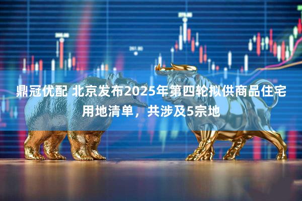 鼎冠优配 北京发布2025年第四轮拟供商品住宅用地清单，共涉及5宗地