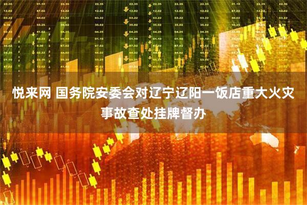 悦来网 国务院安委会对辽宁辽阳一饭店重大火灾事故查处挂牌督办