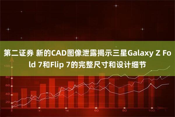 第二证券 新的CAD图像泄露揭示三星Galaxy Z Fold 7和Flip 7的完整尺寸和设计细节