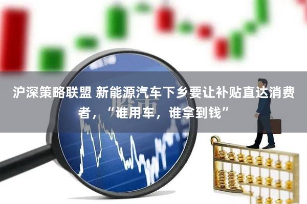 沪深策略联盟 新能源汽车下乡要让补贴直达消费者，“谁用车，谁拿到钱”