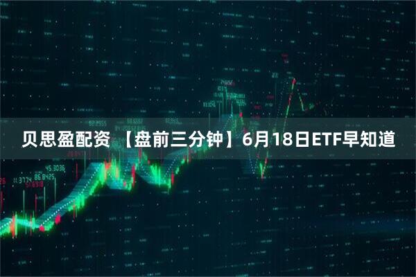 贝思盈配资 【盘前三分钟】6月18日ETF早知道