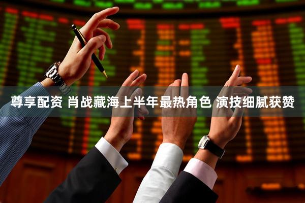 尊享配资 肖战藏海上半年最热角色 演技细腻获赞