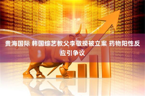 贵海国际 韩国综艺教父李敬揆被立案 药物阳性反应引争议