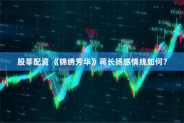 股莘配资 《锦绣芳华》蒋长扬感情线如何？