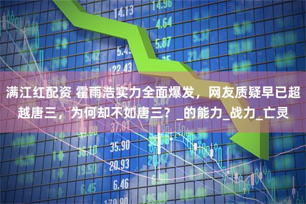 满江红配资 霍雨浩实力全面爆发，网友质疑早已超越唐三，为何却不如唐三？_的能力_战力_亡灵
