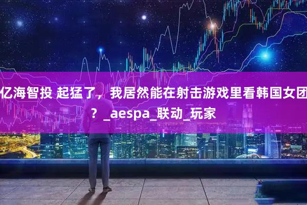 亿海智投 起猛了，我居然能在射击游戏里看韩国女团？_aespa_联动_玩家
