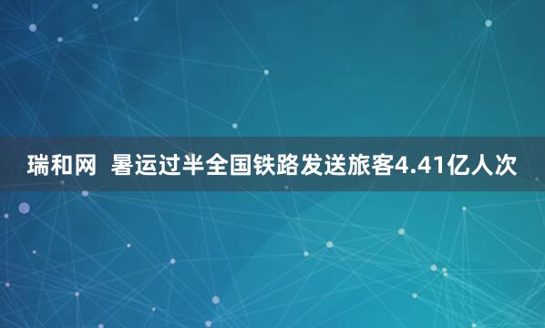 瑞和网  暑运过半全国铁路发送旅客4.41亿人次