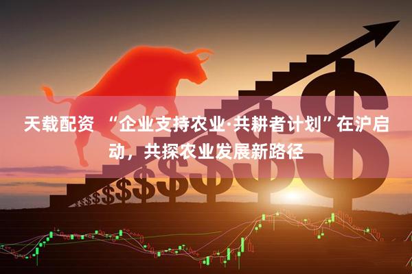 天载配资  “企业支持农业·共耕者计划”在沪启动，共探农业发展新路径