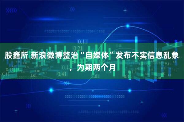 股鑫所 新浪微博整治“自媒体”发布不实信息乱象，为期两个月
