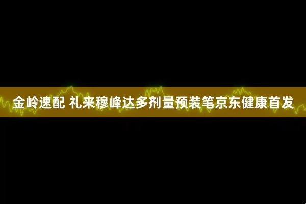 金岭速配 礼来穆峰达多剂量预装笔京东健康首发
