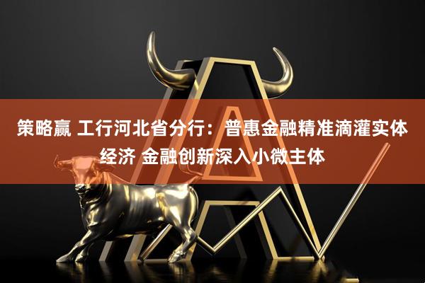 策略赢 工行河北省分行：普惠金融精准滴灌实体经济 金融创新深入小微主体