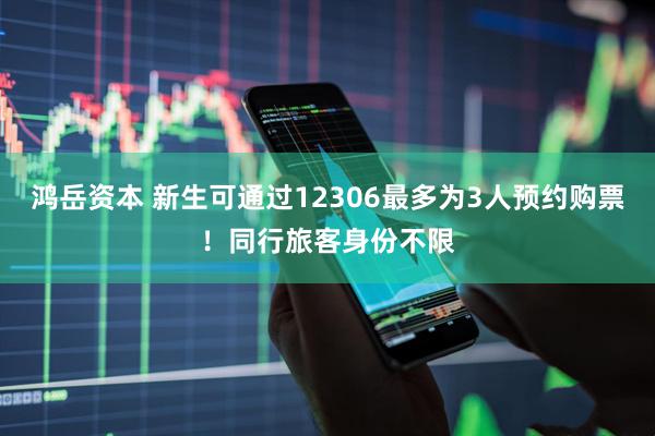 鸿岳资本 新生可通过12306最多为3人预约购票！同行旅客身份不限