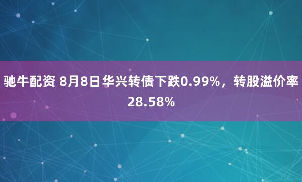 驰牛配资 8月8日华兴转债下跌0.99%，转股溢价率28.58%