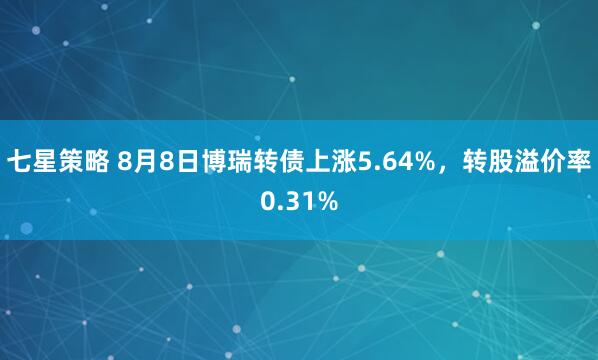 七星策略 8月8日博瑞转债上涨5.64%，转股溢价率0.31%