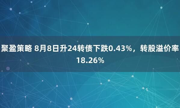 聚盈策略 8月8日升24转债下跌0.43%，转股溢价率18.26%