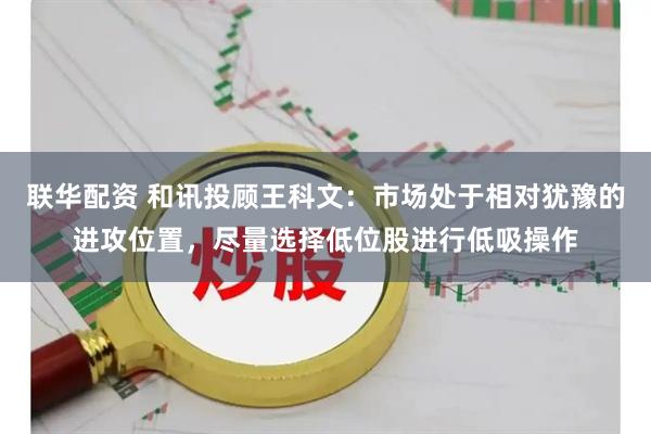 联华配资 和讯投顾王科文：市场处于相对犹豫的进攻位置，尽量选择低位股进行低吸操作