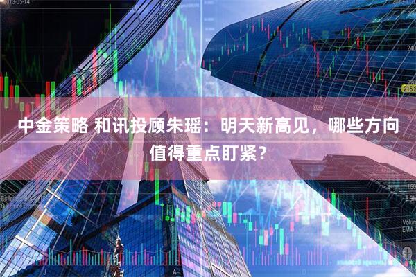 中金策略 和讯投顾朱瑶：明天新高见，哪些方向值得重点盯紧？