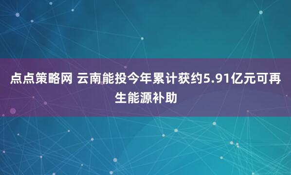 点点策略网 云南能投今年累计获约5.91亿元可再生能源补助