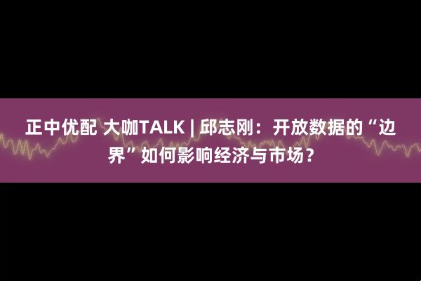正中优配 大咖TALK | 邱志刚：开放数据的“边界”如何影响经济与市场？