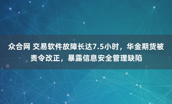 众合网 交易软件故障长达7.5小时，华金期货被责令改正，暴露信息安全管理缺陷