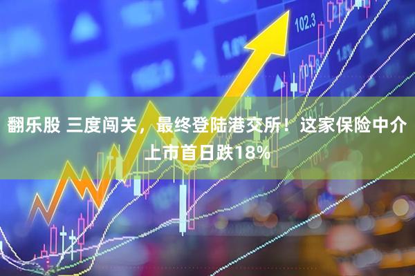 翻乐股 三度闯关，最终登陆港交所！这家保险中介上市首日跌18%