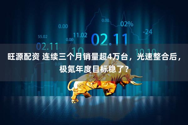 旺源配资 连续三个月销量超4万台，光速整合后，极氪年度目标稳了？