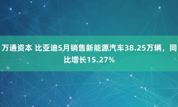 万通资本 比亚迪5月销售新能源汽车38.25万辆，同比增长15.27%