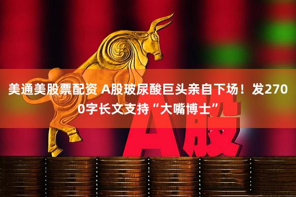 美通美股票配资 A股玻尿酸巨头亲自下场！发2700字长文支持“大嘴博士”