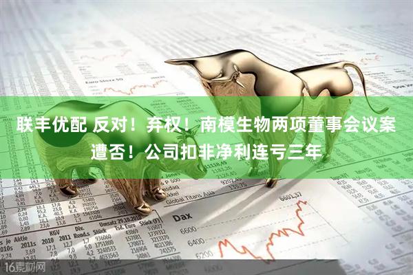 联丰优配 反对！弃权！南模生物两项董事会议案遭否！公司扣非净利连亏三年