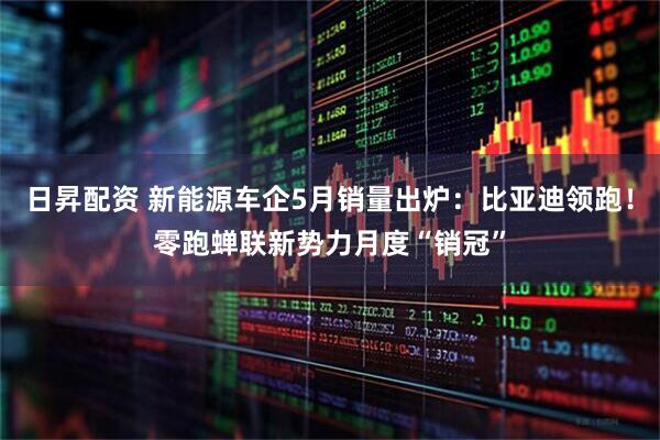 日昇配资 新能源车企5月销量出炉：比亚迪领跑！零跑蝉联新势力月度“销冠”