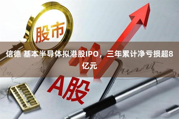 信德 基本半导体拟港股IPO，三年累计净亏损超8亿元