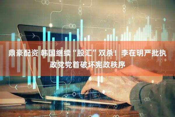 鼎豪配资 韩国继续“股汇”双杀！李在明严批执政党党首破坏宪政秩序