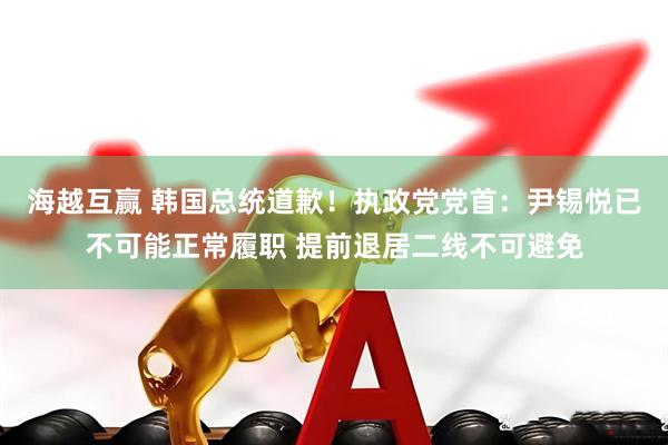 海越互赢 韩国总统道歉！执政党党首：尹锡悦已不可能正常履职 提前退居二线不可避免