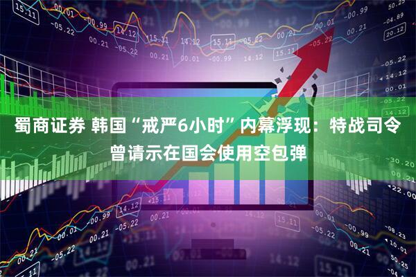 蜀商证券 韩国“戒严6小时”内幕浮现：特战司令曾请示在国会使用空包弹