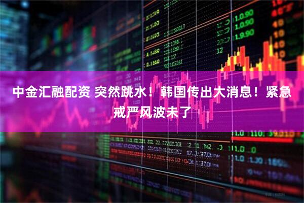 中金汇融配资 突然跳水！韩国传出大消息！紧急戒严风波未了