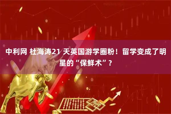 中利网 杜海涛21 天英国游学圈粉！留学变成了明星的“保鲜术”？