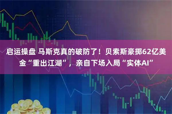 启运操盘 马斯克真的破防了！贝索斯豪掷62亿美金“重出江湖”，亲自下场入局“实体AI”