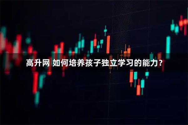 高升网 如何培养孩子独立学习的能力？