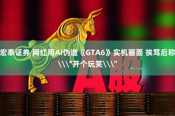 宏泰证券 网红用AI伪造《GTA6》实机画面 挨骂后称\＂开个玩笑\＂