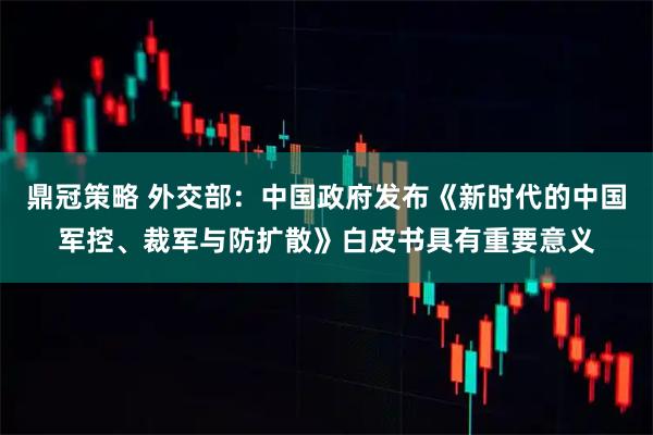 鼎冠策略 外交部：中国政府发布《新时代的中国军控、裁军与防扩散》白皮书具有重要意义