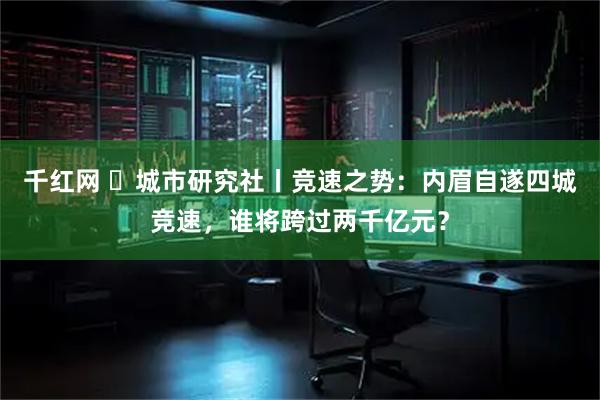 千红网 ​城市研究社丨竞速之势：内眉自遂四城竞速，谁将跨过两千亿元？