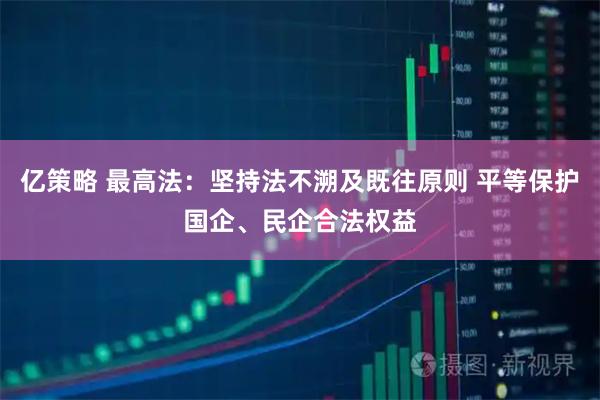 亿策略 最高法：坚持法不溯及既往原则 平等保护国企、民企合法权益