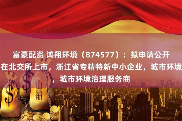 富豪配资 鸿翔环境（874577）：拟申请公开发行股票并在北交所上市，浙江省专精特新中小企业，城市环境治理服务商