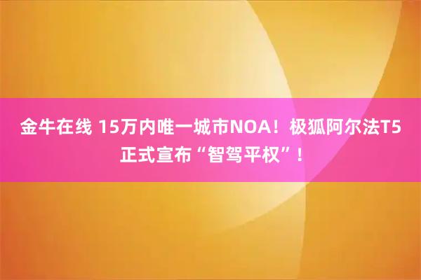 金牛在线 15万内唯一城市NOA！极狐阿尔法T5正式宣布“智驾平权”！