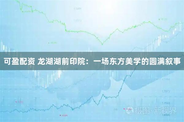 可盈配资 龙湖湖前印院：一场东方美学的圆满叙事