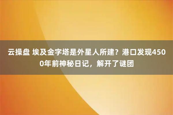 云操盘 埃及金字塔是外星人所建？港口发现4500年前神秘日记，解开了谜团