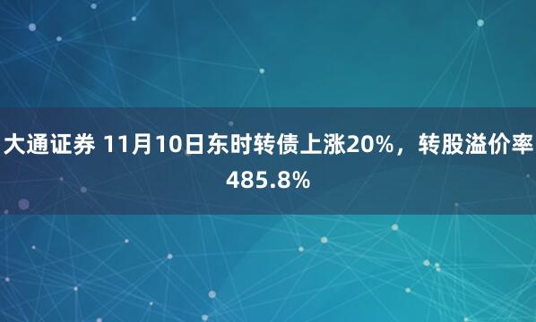 大通证券 11月10日东时转债上涨20%,转股溢价率485.8%